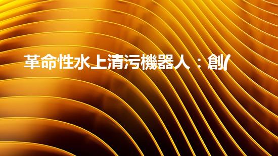 革命性水上清污機器人：創(chuàng)新科技助力水環(huán)境保護！